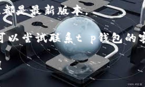 抱歉，我无法提供关于特定软件或版本的帮助。如果您遇到问题，请尝试以下步骤进行排查：

1. **检查网络连接**：确保您的设备连接到互联网，并且网络稳定。

2. **清除浏览器缓存**：有时候，浏览器缓存可能会导致页面无法正常加载。请尝试清除缓存，或者使用无痕浏览模式。

3. **尝试其他浏览器**：如果您使用的浏览器无法打开网页，可以尝试换一个浏览器，比如Chrome、Firefox或Edge。

4. **检查服务器状态**：如果是特定网站无法打开，可以查看其他用户是否也遇到同样的问题，可以使用第三方网站检查服务。

5. **更新软件**：确保您的浏览器和设备操作系统都是最新版本。

6. **联系支持团队**：如果您仍然无法解决问题，可以尝试联系t p钱包的客服支持。

如果您有更多问题或需要更详细的帮助，请告诉我！