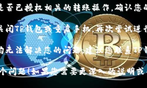 很抱歉，您遇到了TP钱包转账的问题。以下是一些可能的解决方案和建议：

1. **检查网络连接**：确保您的设备连接到互联网，可以尝试重启网络。

2. **更新钱包应用**：确保TP钱包是最新版本。有时，旧版本会出现不兼容或错误。

3. **确认余额充足**：请确保您的钱包中有足够的余额以及转账的手续费。

4. **检查合约和地址**：确认您输入的转账地址准确无误，避免转错地址。

5. **钱包权限**：检查TP钱包是否已授权相关的转账操作，确认您的资产是否受到限制。

6. **重启钱包或手机**：尝试关闭TP钱包或重启手机，再次尝试进行转账。

7. **联系客服**：若以上步骤均无法解决您的问题，建议您联系TP钱包的客服支持，寻求专业帮助。

希望这些建议能帮助您解决这个问题！如果您需要更深入的说明或帮助，欢迎继续提问。