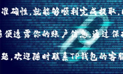 要从TP钱包中提取资金，你需要遵循以下步骤。这些步骤包括钱包界面的操作和必要的安全措施。确保你按照这些步骤操作，以便顺利将资金提取到你的银行账户或其他支付工具。

步骤一：登录你的TP钱包
首先，打开你的TP钱包应用程序。输入你的账户信息，进行登录。确保你使用的是正确的账号和密码，以便安全进入钱包。

步骤二：查看余额
登录后，你会看到你的钱包余额。确认你希望提取的金额在你的余额范围内。如果余额足够，可以进行下一步。如果余额不足，请先充值。

步骤三：选择提取功能
在钱包主界面，寻找提取或转账的选项。通常，这些功能可以在菜单或窗口显著位置找到。

步骤四：输入提取金额
点击提取后，你需要输入你想要提取的金额。输入正确的金额后，请仔细检查，以确保没有输入错误。

步骤五：选择提取方式
接下来，你需要选择提取方式。TP钱包可能支持多种提取方式，包括转账到银行账户、提取到其他支付应用等。选择你偏好的提取方式。

步骤六：输入必要信息
如果你选择将资金提取到银行账户，你需要输入相关的银行信息。这可能包括银行账号、开户行名称及其他验证信息。确保你填写的信息准确无误。

步骤七：确认提取请求
提交提取请求前，请再次核对所有信息。这一步至关重要，以避免任何错误引发的麻烦。一旦确认所有信息无误，可以点击确认按钮提交提取请求。

步骤八：等待处理
成功提交后，系统会处理你的提取请求。这通常需要一些时间，根据不同的提取方式，处理时间可能不同。请耐心等待。

步骤九：确认到账
一旦你的请求处理完成，资金会按照你选择的方式到账。如果是转账到银行，建议你在24小时后检查你的银行账户，以确认资金是否到账。如果资金未到账，请联系TP钱包的客服。

常见问题解答
在提取过程中，用户可能会遇到一些常见问题。以下是一些常见的疑问及解答：

问题一：提取的最低限额是什么？
每个钱包通常都有最低提取限额。请查看TP钱包的官方说明，确认具体的提取限制。

问题二：提取需要支付手续费吗？
在TP钱包提取时，可能会收取一定的手续费。请提前了解这些费用，以免在提取时出现意外的费用。

问题三：如果我忘记了密码怎么办？
如果你忘记了TP钱包的密码，可以通过“忘记密码”功能重置密码。通常需要验证关联的手机号码或电子邮箱。

问题四：提取的资金需要多久到账？
资金到账时间取决于你选择的提取方式。一般来说，银行转账可能需要1-3个工作日，而其他电子支付方式可能更快。

问题五：如果遇到提取失败怎么办？
如果提取失败，首先请检查你的网络连接和输入的信息是否准确。如果问题依然存在，建议联系TP钱包的客服以获得帮助。

总结
提取TP钱包中的资金是一个相对简单的过程。只需遵循上述步骤，并保持信息的准确性，就能够顺利完成提取。同时，了解常见问题及解答，可以帮助你更好地处理提取过程中可能遇到的困难。

在任何金融交易中，安全性始终是首要考虑的因素。确保你经常更新密码，不要随便透露你的账户信息。通过保持警惕，可以有效保护你的资金安全。

希望通过本文的介绍，能帮助你顺利将资金从TP钱包中提取。如果你还有其他问题，欢迎随时联系TP钱包的客服，他们会为你提供更详细的帮助。